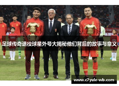 足球传奇退役球星外号大揭秘他们背后的故事与意义