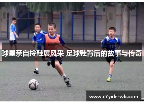球星亲自拎鞋展风采 足球鞋背后的故事与传奇