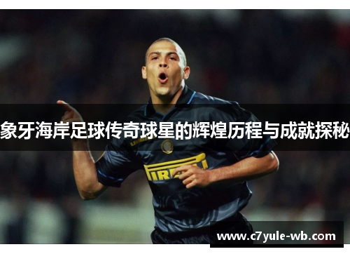 象牙海岸足球传奇球星的辉煌历程与成就探秘
