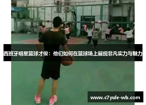 西班牙明星篮球才俊：他们如何在篮球场上展现非凡实力与魅力